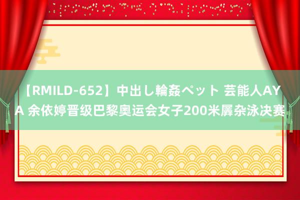 【RMILD-652】中出し輪姦ペット 芸能人AYA 余依婷晋级巴黎奥运会女子200米羼杂泳决赛