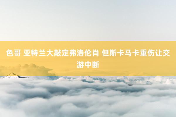 色哥 亚特兰大敲定弗洛伦肖 但斯卡马卡重伤让交游中断